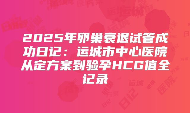 2025年卵巢衰退试管成功日记：运城市中心医院从定方案到验孕HCG值全记录