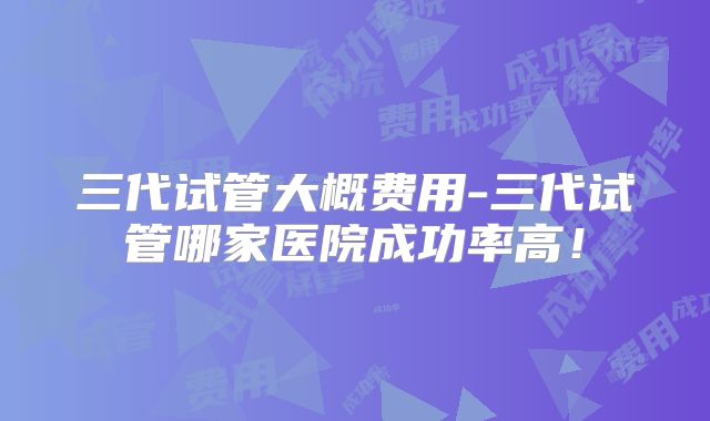 三代试管大概费用-三代试管哪家医院成功率高！