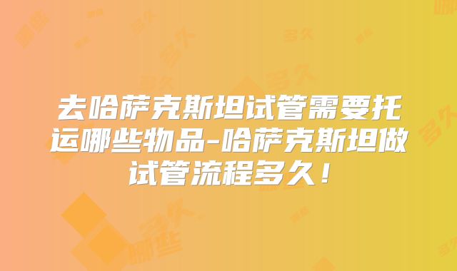 去哈萨克斯坦试管需要托运哪些物品-哈萨克斯坦做试管流程多久！