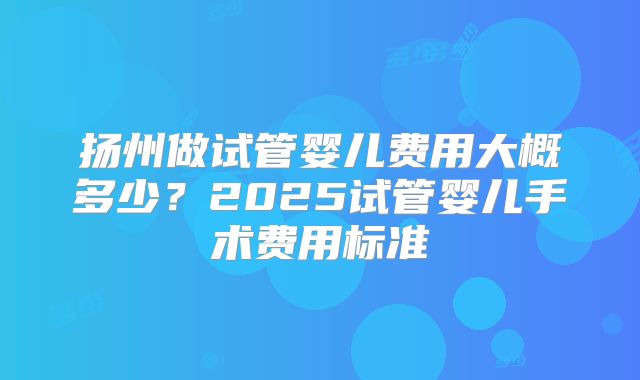 扬州做试管婴儿费用大概多少？2025试管婴儿手术费用标准