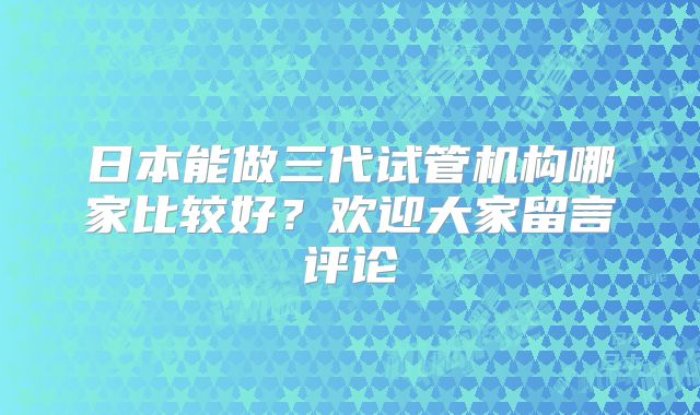 日本能做三代试管机构哪家比较好？欢迎大家留言评论