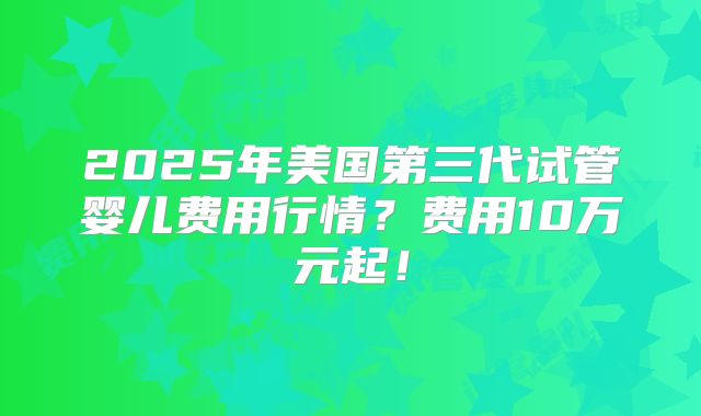 2025年美国第三代试管婴儿费用行情？费用10万元起！