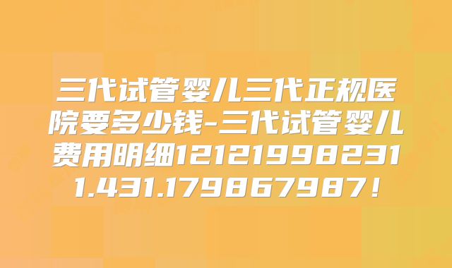 三代试管婴儿三代正规医院要多少钱-三代试管婴儿费用明细121219982311.431.179867987！