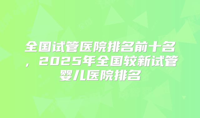 全国试管医院排名前十名，2025年全国较新试管婴儿医院排名