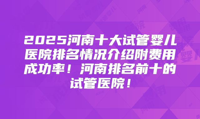 2025河南十大试管婴儿医院排名情况介绍附费用成功率!河南排名前十的试管医院!
