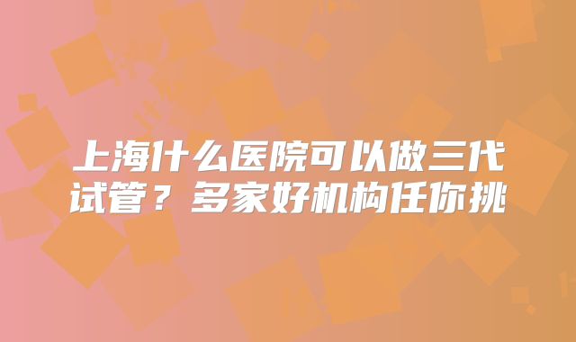 上海什么医院可以做三代试管?多家好机构任你挑