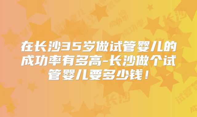 在长沙35岁做试管婴儿的成功率有多高-长沙做个试管婴儿要多少钱！