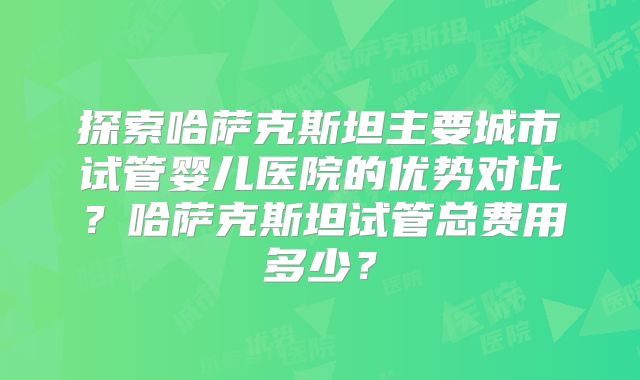 探索哈萨克斯坦主要城市试管婴儿医院的优势对比?哈萨克斯坦试管总费用多少?