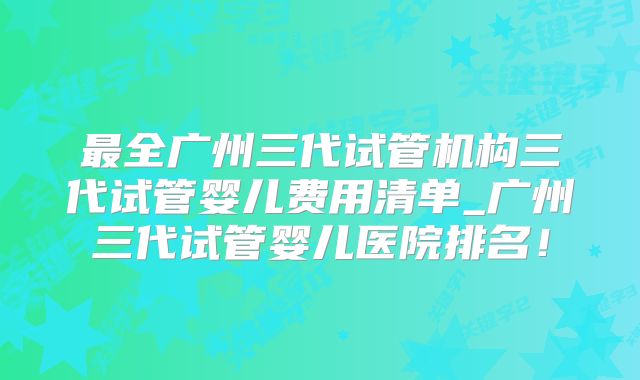 最全广州三代试管机构三代试管婴儿费用清单_广州三代试管婴儿医院排名！