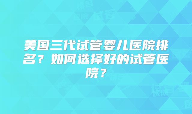 美国三代试管婴儿医院排名？如何选择好的试管医院？
