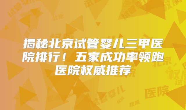 揭秘北京试管婴儿三甲医院排行！五家成功率领跑医院权威推荐
