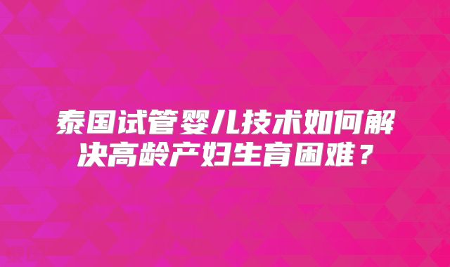 泰国试管婴儿技术如何解决高龄产妇生育困难?