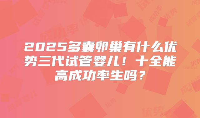 2025多囊卵巢有什么优势三代试管婴儿！十全能高成功率生吗？