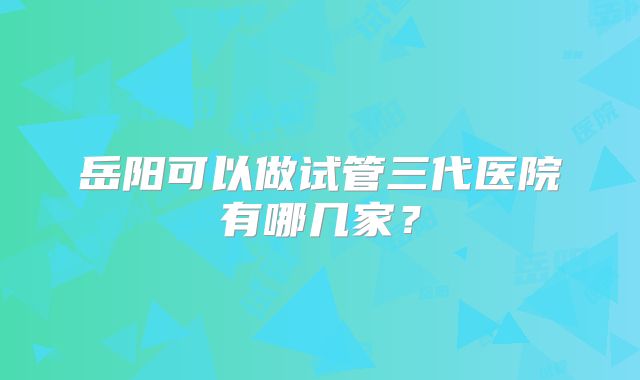 岳阳可以做试管三代医院有哪几家？