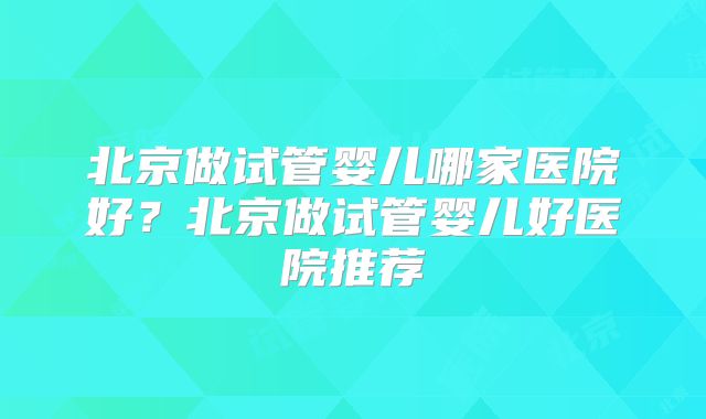 北京做试管婴儿哪家医院好？北京做试管婴儿好医院推荐