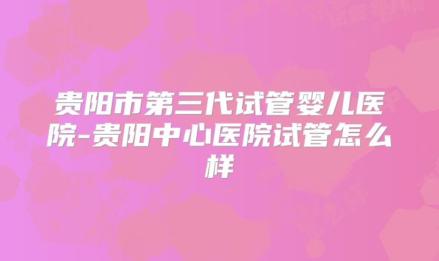 贵阳市第三代试管婴儿医院-贵阳中心医院试管怎么样