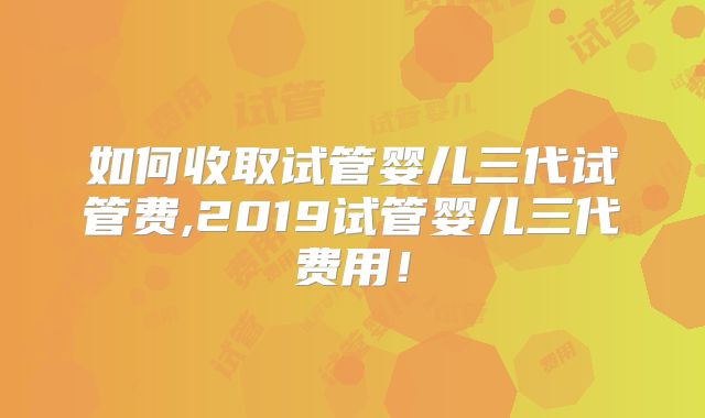 如何收取试管婴儿三代试管费,2019试管婴儿三代费用！