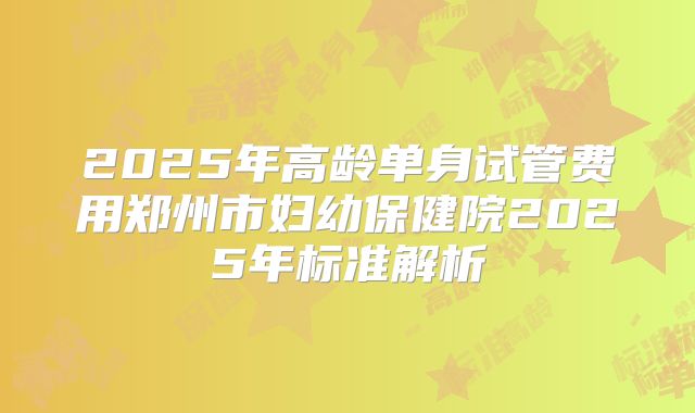 2025年高龄单身试管费用郑州市妇幼保健院2025年标准解析