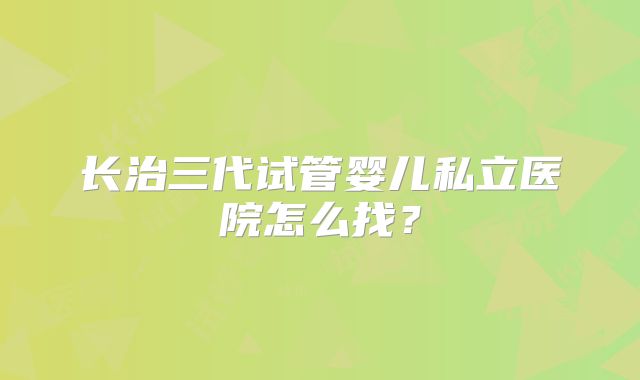 长治三代试管婴儿私立医院怎么找？