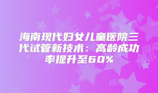 海南现代妇女儿童医院三代试管新技术：高龄成功率提升至60%