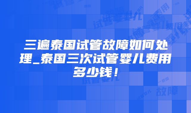 三遍泰国试管故障如何处理_泰国三次试管婴儿费用多少钱！