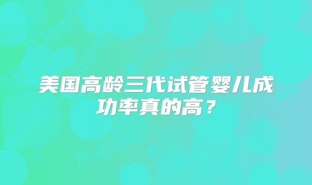 美国高龄三代试管婴儿成功率真的高？