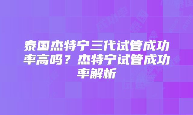 泰国杰特宁三代试管成功率高吗?杰特宁试管成功率解析