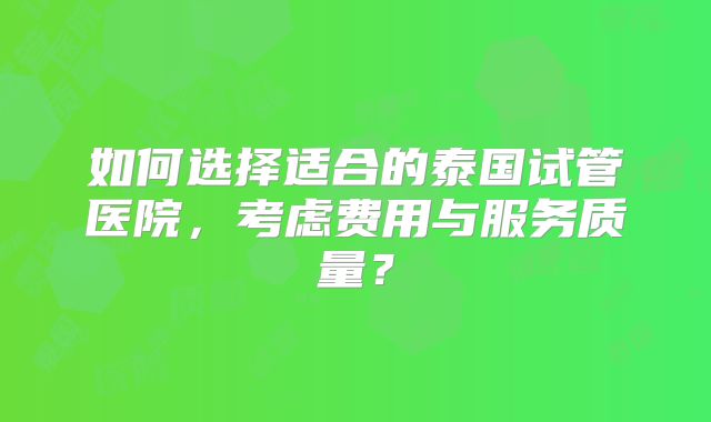 如何选择适合的泰国试管医院,考虑费用与服务质量?