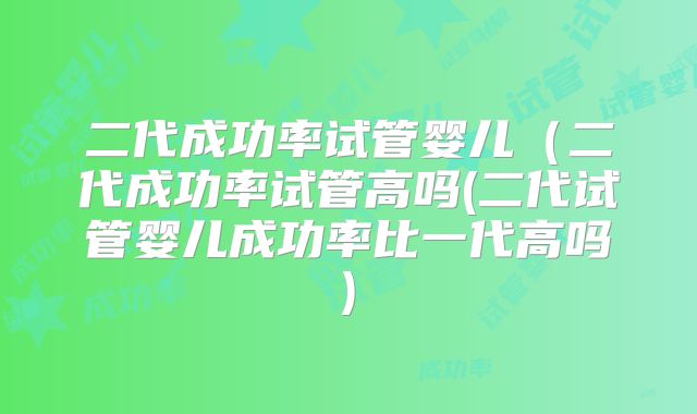 二代成功率试管婴儿（二代成功率试管高吗(二代试管婴儿成功率比一代高吗)