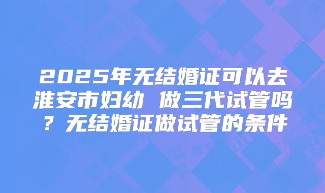 2025年无结婚证可以去淮安市妇幼 做三代试管吗？无结婚证做试管的条件
