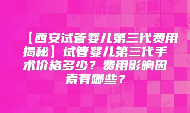 【西安试管婴儿第三代费用揭秘】试管婴儿第三代手术价格多少？费用影响因素有哪些？