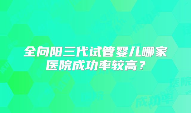 全向阳三代试管婴儿哪家医院成功率较高？