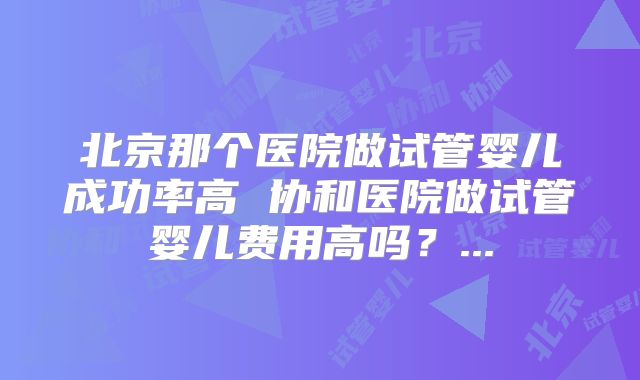 北京那个医院做试管婴儿成功率高 协和医院做试管婴儿费用高吗？...