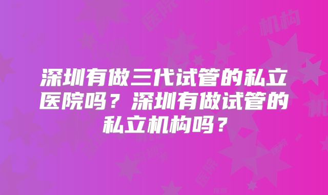 深圳有做三代试管的私立医院吗？深圳有做试管的私立机构吗？