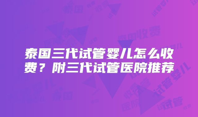 泰国三代试管婴儿怎么收费?附三代试管医院推荐