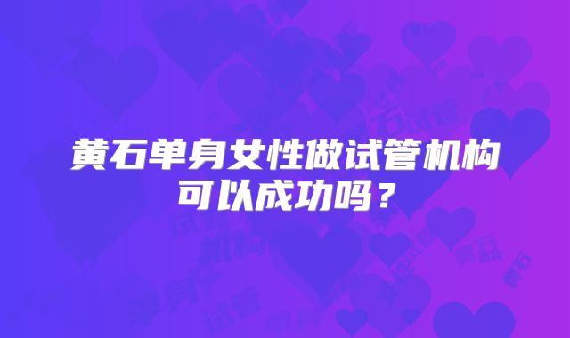 黄石单身女性做试管机构可以成功吗？