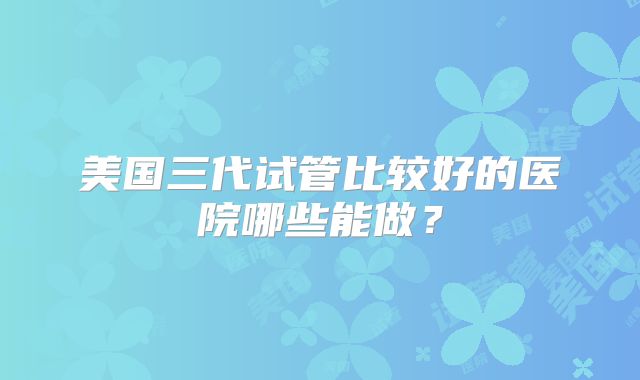 美国三代试管比较好的医院哪些能做?
