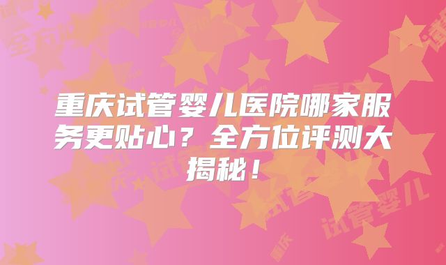 重庆试管婴儿医院哪家服务更贴心?全方位评测大揭秘!