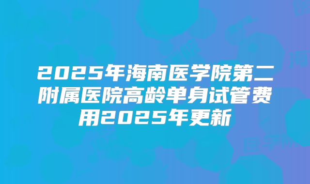 2025年海南医学院第二附属医院高龄单身试管费用2025年更新