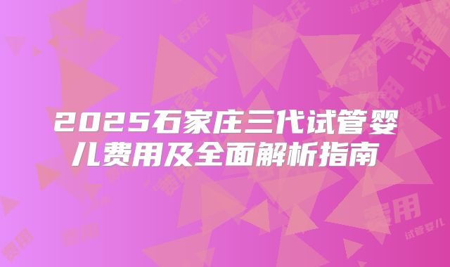 2025石家庄三代试管婴儿费用及全面解析指南