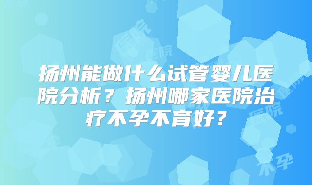 扬州能做什么试管婴儿医院分析？扬州哪家医院治疗不孕不育好？