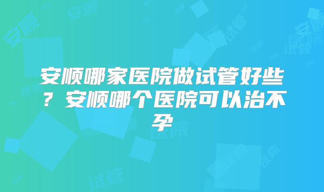 安顺哪家医院做试管好些？安顺哪个医院可以治不孕