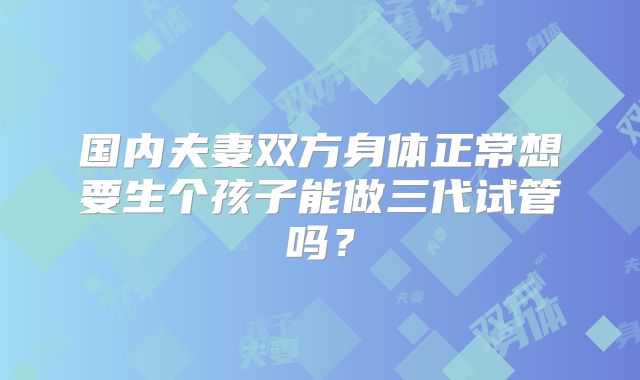 国内夫妻双方身体正常想要生个孩子能做三代试管吗？