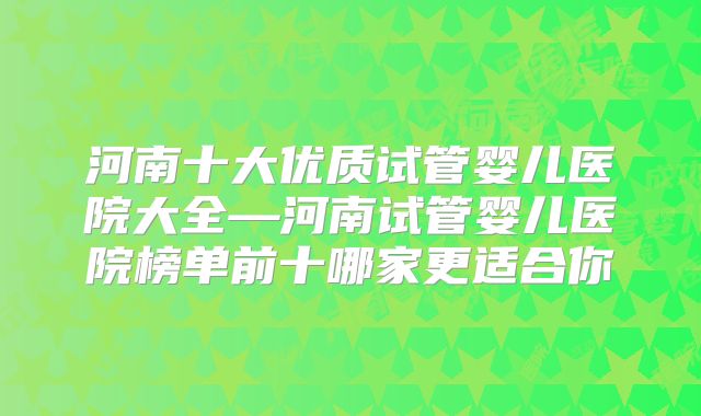 河南十大优质试管婴儿医院大全—河南试管婴儿医院榜单前十哪家更适合你