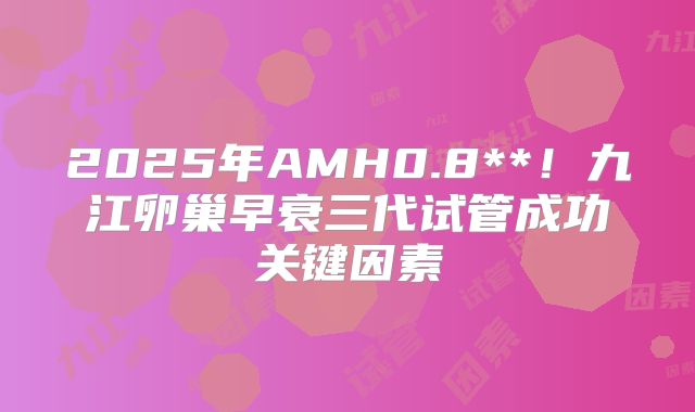 2025年AMH0.8**！九江卵巢早衰三代试管成功关键因素