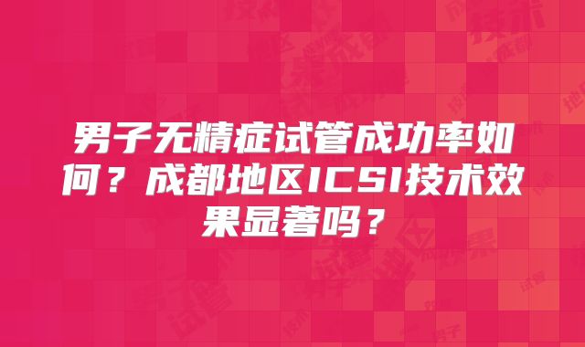 男子无精症试管成功率如何?成都地区ICSI技术效果显著吗?