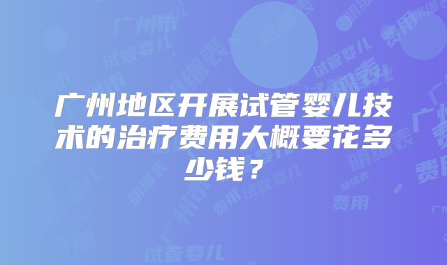 广州地区开展试管婴儿技术的治疗费用大概要花多少钱?