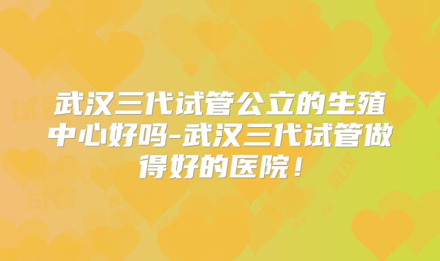 武汉三代试管公立的生殖中心好吗-武汉三代试管做得好的医院！