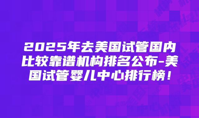2025年去美国试管国内比较靠谱机构排名公布-美国试管婴儿中心排行榜！