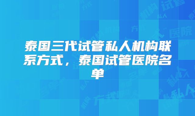 泰国三代试管私人机构联系方式，泰国试管医院名单